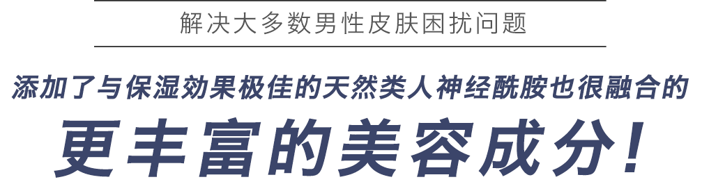 解决大多数男性皮肤困扰问题 添加了与保湿効果极佳的天然类人神经酰胺也很融合的更丰富的美容成分!